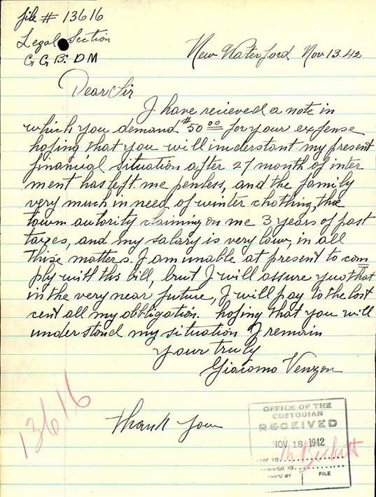 One page handwritten letter on lined paper by internee Giacomo Venzon to the Office of the Custodian. New Waterford, NS. Dated November 13, 1942. Giacomo notes that he received the letter notifying him of his owed balance of $50. Internees were charged administration fees by the government for handling of their business affairs and/or assets during internment. Giacomo states that after 27 months of internment he is penniless and three years behind in taxes. Moreover, his current salary is very low and his family is in dire need of winter clothing. Giacomo promises: "I am unable at present to comply with this bill, but I will assure you that in the very near future, I will pay to the last cent all my obligation. Hoping that you will understand my situation." Giacomo Venzon was a butcher from New Waterford, NS. At the time that he was interned, he had a wife and three young daughters. According to his family, he was always proud to be Italian Canadian.