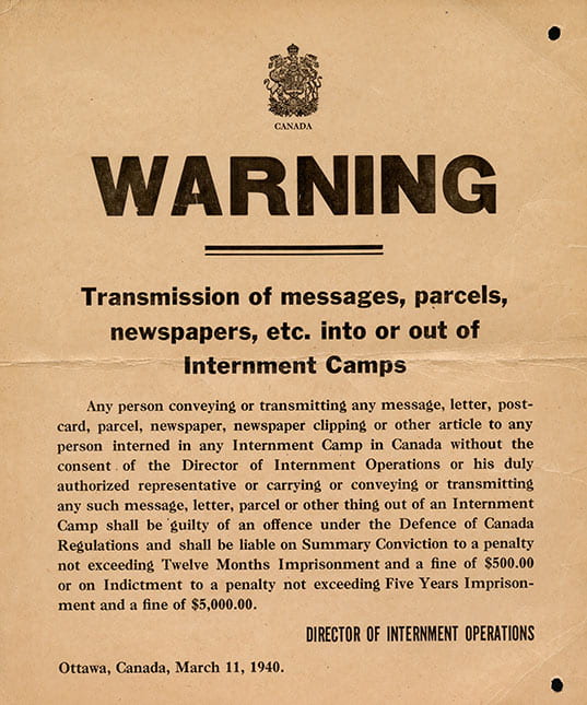 Notice warning against the transmission of messages, parcels, newspapers and other articles to internees in any of the Canadian internment camps. The warming, which features the Royal Coat of Arms of Canada at the top, was issued by the Director of Internment Operations in Ottawa on March 11, 1940. The notice states that anyone found guilty of transmitting such materials without prior consent of the Director of Internment Operations will be found guilty under the Defence of Canada Regulations and "shall be liable on Summary Conviction to a penalty not exceeding Twelve Months Imprisonment and a fine of $500.00 or on Indictment to a penalty not exceeding Five Years Imprisonment and a fine of $5,000.00." It is unclear whether this notice was posted at internment camps for visitors to see prior to being admitted into the camps or whether they were sent to family members or friends prior to being allowed to visit internees at the internment camps. During World War II, Germans Canadians were the first ethnic group to be interned in Canada. After Mussolini's war declaration on June 10, 1940 the Canadian government gave the Royal Canadian Mounted Police (RCMP) orders to arrest Italian Canadians considered at threat to the nation's security. Although there were 26 internment camps in Canada during WWII, Italian Canadians males were interned at three camps: Petawawa, Kananaskis and Fredericton/Ripples.